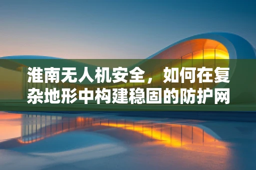 淮南无人机安全，如何在复杂地形中构建稳固的防护网？