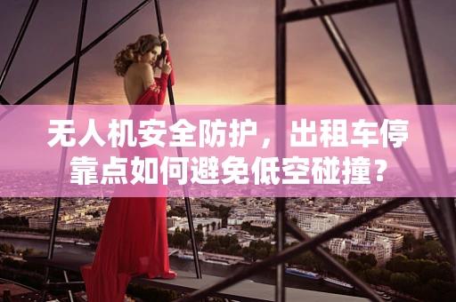 无人机安全防护，出租车停靠点如何避免低空碰撞？