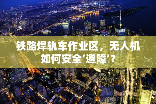 铁路焊轨车作业区，无人机如何安全‘避障’？