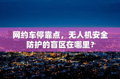 网约车停靠点，无人机安全防护的盲区在哪里？