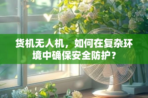 货机无人机，如何在复杂环境中确保安全防护？