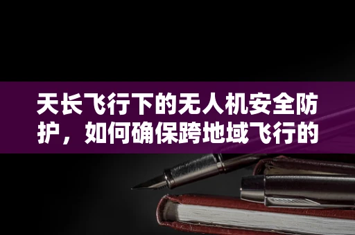 天长飞行下的无人机安全防护，如何确保跨地域飞行的无忧无虑？
