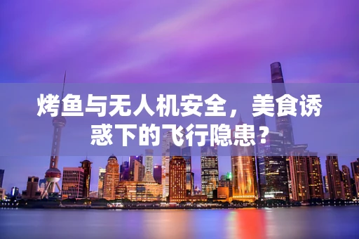 烤鱼与无人机安全，美食诱惑下的飞行隐患？