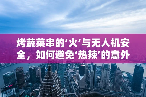 烤蔬菜串的‘火’与无人机安全，如何避免‘热辣’的意外？