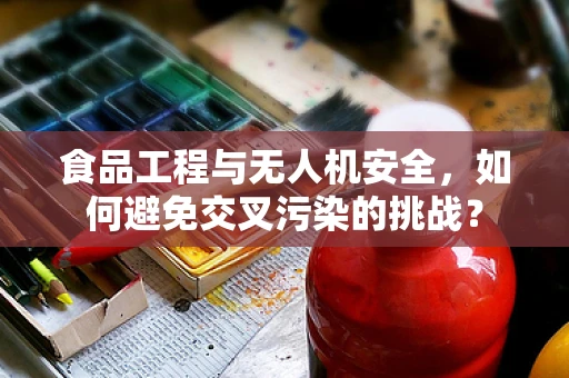 食品工程与无人机安全，如何避免交叉污染的挑战？