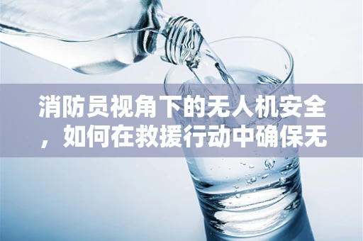 消防员视角下的无人机安全，如何在救援行动中确保无人机无‘火’之虞？