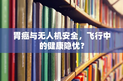 胃癌与无人机安全，飞行中的健康隐忧？