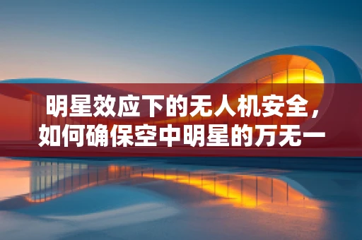 明星效应下的无人机安全，如何确保空中明星的万无一失？