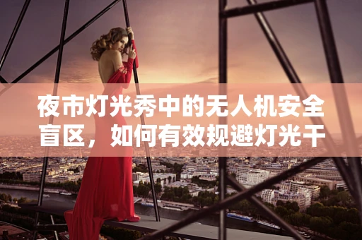 夜市灯光秀中的无人机安全盲区，如何有效规避灯光干扰？