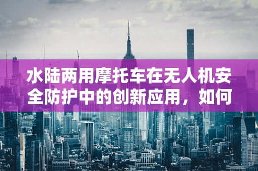 水陆两用摩托车在无人机安全防护中的创新应用，如何确保飞行与陆地/水上转移的双重安全？