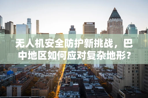 无人机安全防护新挑战，巴中地区如何应对复杂地形？