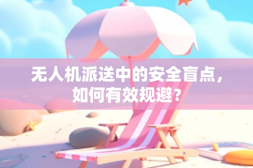 无人机派送中的安全盲点，如何有效规避？
