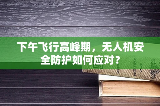 下午飞行高峰期，无人机安全防护如何应对？