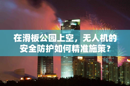 在滑板公园上空，无人机的安全防护如何精准施策？