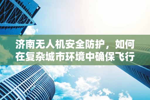 济南无人机安全防护，如何在复杂城市环境中确保飞行安全？