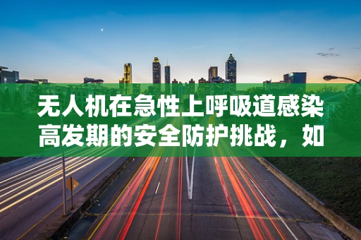 无人机在急性上呼吸道感染高发期的安全防护挑战，如何确保飞行安全？