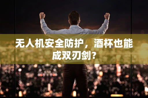 无人机安全防护，酒杯也能成双刃剑？