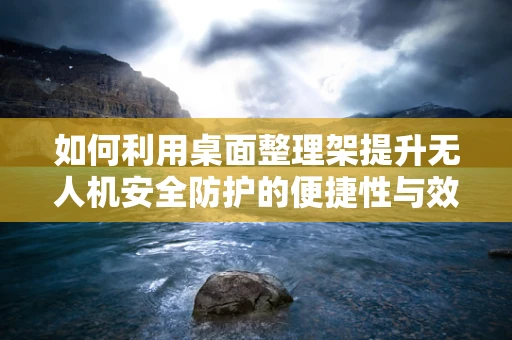 如何利用桌面整理架提升无人机安全防护的便捷性与效率？