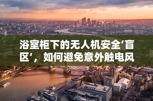 浴室柜下的无人机安全‘盲区’，如何避免意外触电风险？