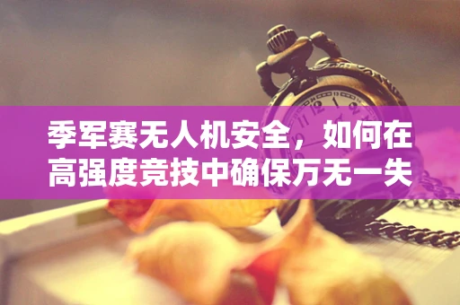 季军赛无人机安全，如何在高强度竞技中确保万无一失？