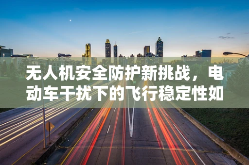 无人机安全防护新挑战，电动车干扰下的飞行稳定性如何保障？