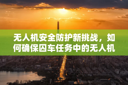 无人机安全防护新挑战，如何确保囚车任务中的无人机免受干扰？