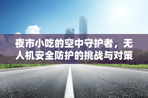 夜市小吃的空中守护者，无人机安全防护的挑战与对策