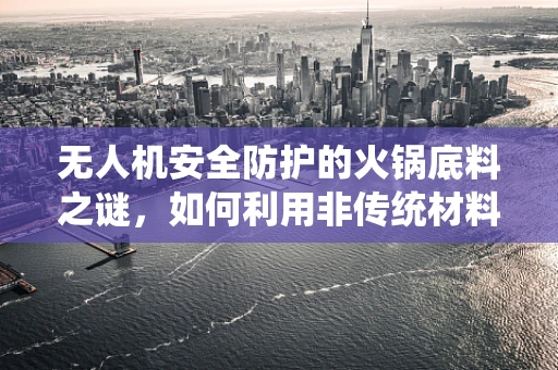 无人机安全防护的火锅底料之谜，如何利用非传统材料增强防护力？