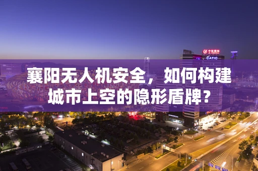 襄阳无人机安全，如何构建城市上空的隐形盾牌？