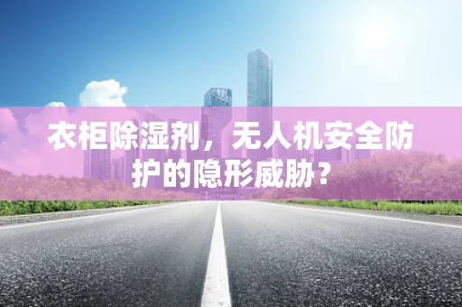 衣柜除湿剂，无人机安全防护的隐形威胁？