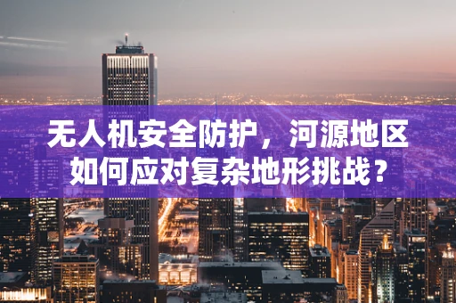 无人机安全防护，河源地区如何应对复杂地形挑战？