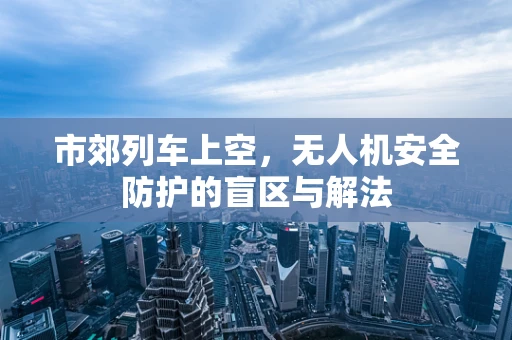 市郊列车上空，无人机安全防护的盲区与解法