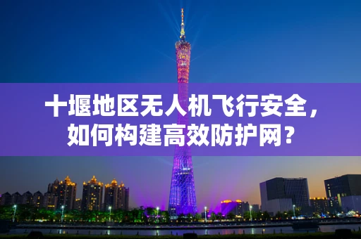 十堰地区无人机飞行安全，如何构建高效防护网？