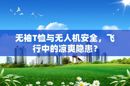 无袖T恤与无人机安全，飞行中的凉爽隐患？