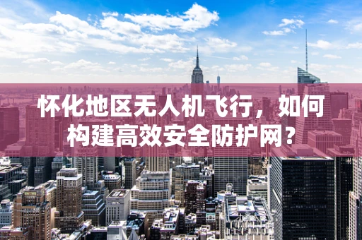 怀化地区无人机飞行，如何构建高效安全防护网？
