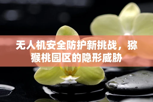 无人机安全防护新挑战，猕猴桃园区的隐形威胁