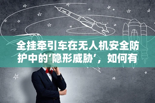 全挂牵引车在无人机安全防护中的‘隐形威胁’，如何有效规避？