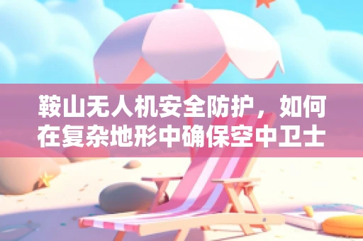 鞍山无人机安全防护，如何在复杂地形中确保空中卫士的稳健飞行？