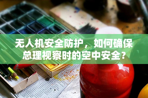 无人机安全防护，如何确保总理视察时的空中安全？