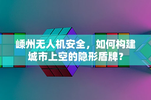 嵊州无人机安全，如何构建城市上空的隐形盾牌？