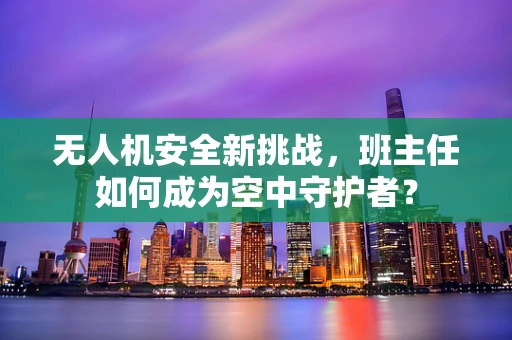 无人机安全新挑战，班主任如何成为空中守护者？