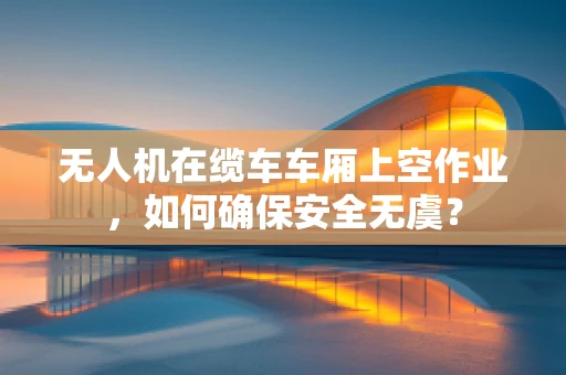 无人机在缆车车厢上空作业，如何确保安全无虞？