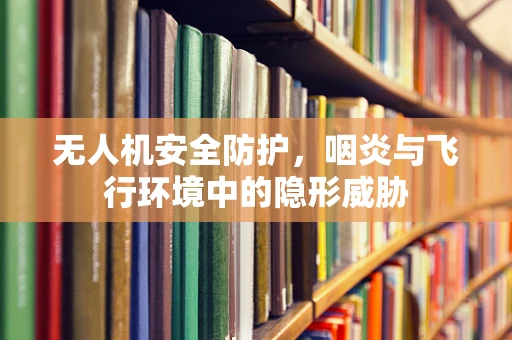 无人机安全防护，咽炎与飞行环境中的隐形威胁