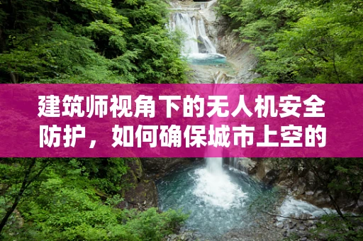 建筑师视角下的无人机安全防护，如何确保城市上空的‘眼睛’安全无虞？