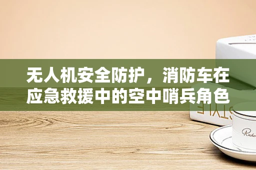 无人机安全防护，消防车在应急救援中的空中哨兵角色如何有效利用？