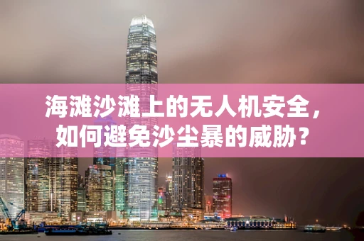 海滩沙滩上的无人机安全，如何避免沙尘暴的威胁？