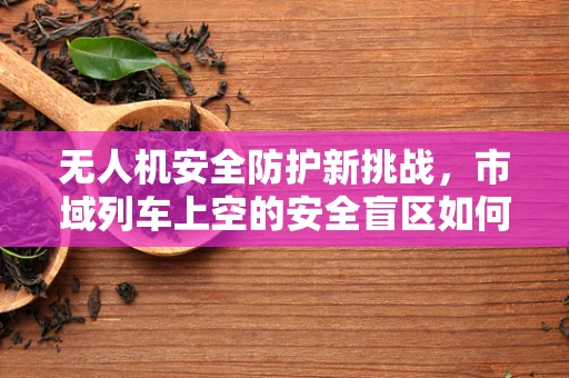 无人机安全防护新挑战，市域列车上空的安全盲区如何破解？