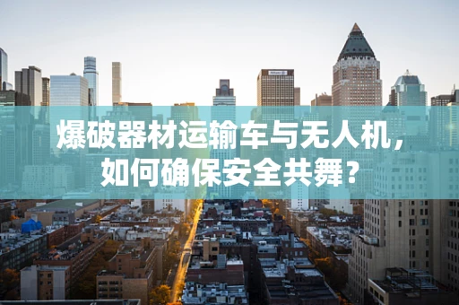 爆破器材运输车与无人机，如何确保安全共舞？