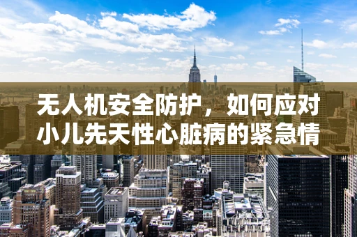 无人机安全防护，如何应对小儿先天性心脏病的紧急情况？
