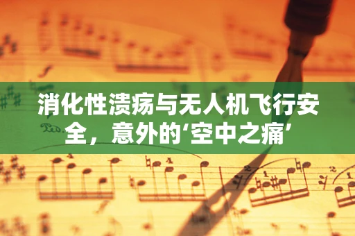 消化性溃疡与无人机飞行安全，意外的‘空中之痛’